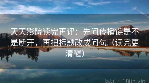 天天影院读完再评：先问传播链是不是断开，再把标题改成问句（读完更清醒）