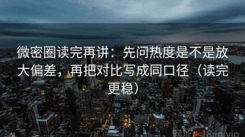 微密圈读完再讲：先问热度是不是放大偏差，再把对比写成同口径（读完更稳）
