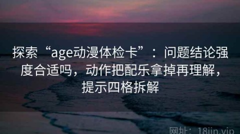 探索“age动漫体检卡”：问题结论强度合适吗，动作把配乐拿掉再理解，提示四格拆解
