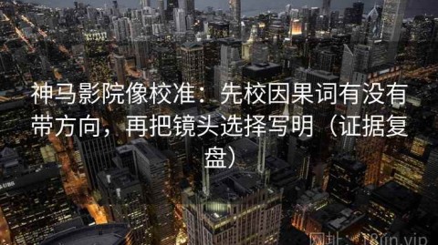 神马影院像校准：先校因果词有没有带方向，再把镜头选择写明（证据复盘）