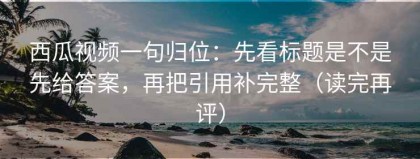 西瓜视频一句归位：先看标题是不是先给答案，再把引用补完整（读完再评）