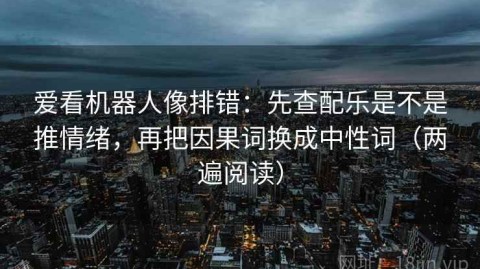 爱看机器人像排错：先查配乐是不是推情绪，再把因果词换成中性词（两遍阅读）