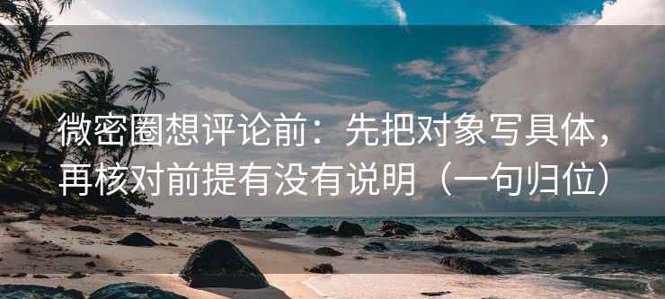 微密圈想评论前：先把对象写具体，再核对前提有没有说明（一句归位）