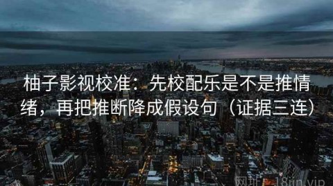 柚子影视校准：先校配乐是不是推情绪，再把推断降成假设句（证据三连）