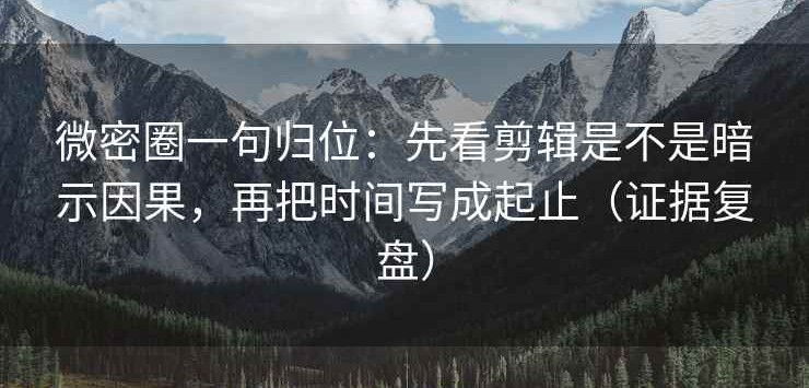 微密圈一句归位：先看剪辑是不是暗示因果，再把时间写成起止（证据复盘）
