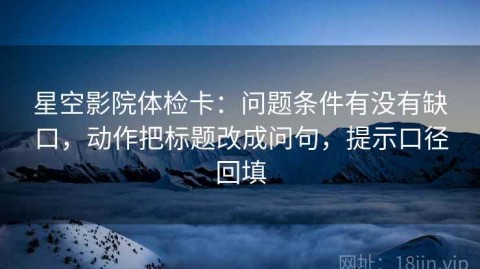 星空影院体检卡：问题条件有没有缺口，动作把标题改成问句，提示口径回填