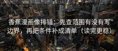 香蕉漫画像排错：先查范围有没有写边界，再把条件补成清单（读完更稳）