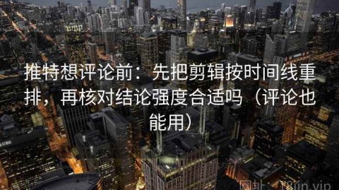 推特想评论前：先把剪辑按时间线重排，再核对结论强度合适吗（评论也能用）