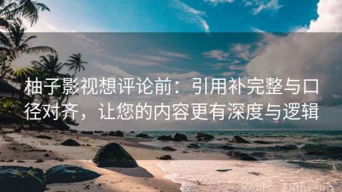 柚子影视想评论前：引用补完整与口径对齐，让您的内容更有深度与逻辑