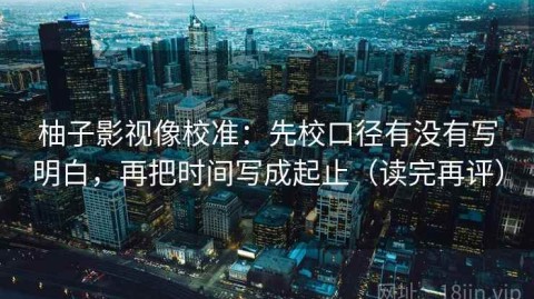 柚子影视像校准：先校口径有没有写明白，再把时间写成起止（读完再评）