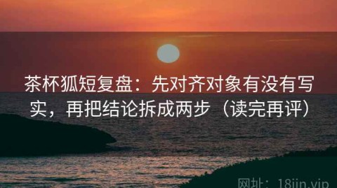 茶杯狐短复盘：先对齐对象有没有写实，再把结论拆成两步（读完再评）