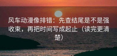 风车动漫像排错：先查结尾是不是强收束，再把时间写成起止（读完更清楚）