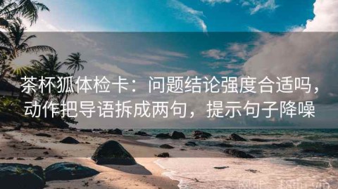 茶杯狐体检卡：问题结论强度合适吗，动作把导语拆成两句，提示句子降噪