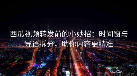 西瓜视频转发前的小妙招：时间窗与导语拆分，助你内容更精准