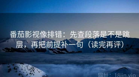 番茄影视像排错：先查段落是不是跳层，再把前提补一句（读完再评）