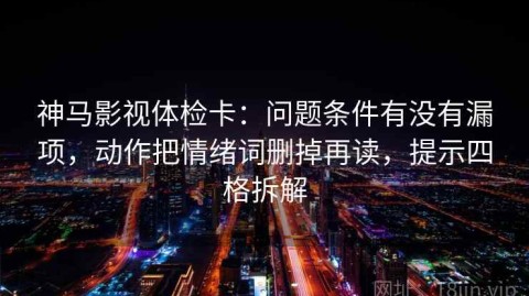神马影视体检卡：问题条件有没有漏项，动作把情绪词删掉再读，提示四格拆解