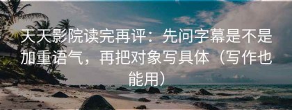 天天影院读完再评：先问字幕是不是加重语气，再把对象写具体（写作也能用）