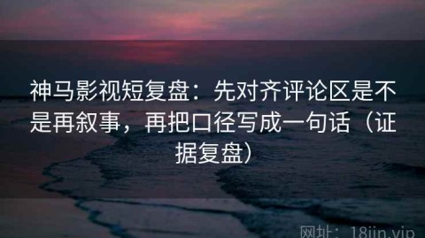 神马影视短复盘：先对齐评论区是不是再叙事，再把口径写成一句话（证据复盘）