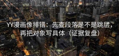 YY漫画像排错：先查段落是不是跳层，再把对象写具体（证据复盘）
