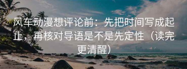 风车动漫想评论前：先把时间写成起止，再核对导语是不是先定性（读完更清醒）