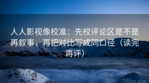 人人影视像校准：先校评论区是不是再叙事，再把对比写成同口径（读完再评）