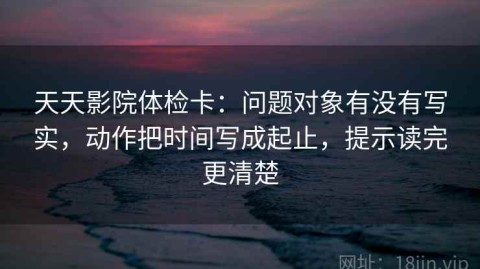 天天影院体检卡：问题对象有没有写实，动作把时间写成起止，提示读完更清楚