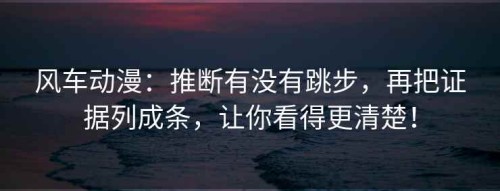 风车动漫：推断有没有跳步，再把证据列成条，让你看得更清楚！