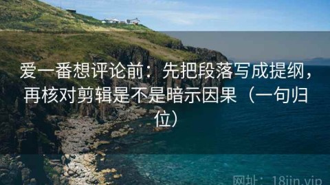 爱一番想评论前：先把段落写成提纲，再核对剪辑是不是暗示因果（一句归位）