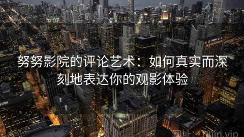 努努影院的评论艺术：如何真实而深刻地表达你的观影体验