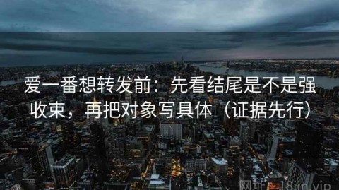 爱一番想转发前：先看结尾是不是强收束，再把对象写具体（证据先行）