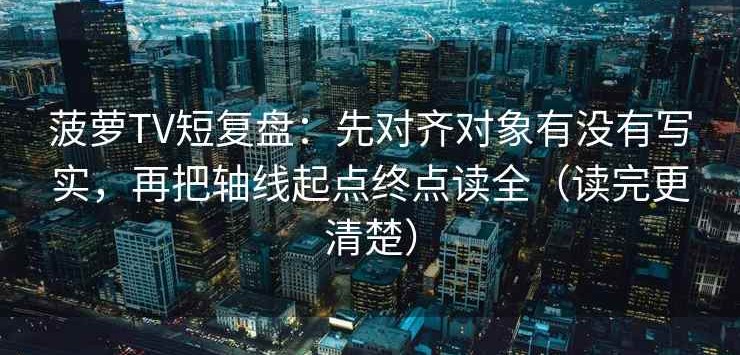 菠萝TV短复盘：先对齐对象有没有写实，再把轴线起点终点读全（读完更清楚）
