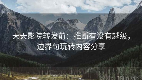 天天影院转发前：推断有没有越级，边界句玩转内容分享