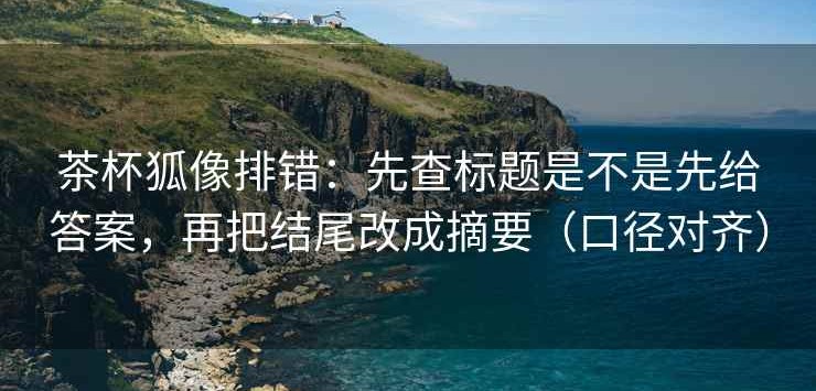 茶杯狐像排错：先查标题是不是先给答案，再把结尾改成摘要（口径对齐）