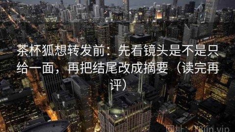 茶杯狐想转发前：先看镜头是不是只给一面，再把结尾改成摘要（读完再评）