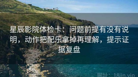 星辰影院体检卡：问题前提有没有说明，动作把配乐拿掉再理解，提示证据复盘