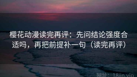 樱花动漫读完再评：先问结论强度合适吗，再把前提补一句（读完再评）