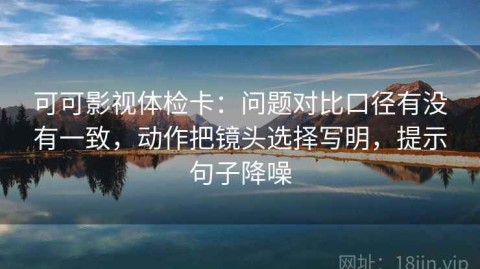 可可影视体检卡：问题对比口径有没有一致，动作把镜头选择写明，提示句子降噪