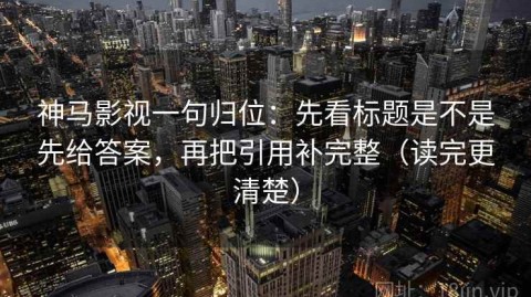 神马影视一句归位：先看标题是不是先给答案，再把引用补完整（读完更清楚）