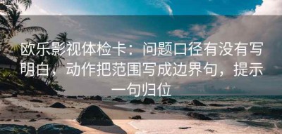 欧乐影视体检卡：问题口径有没有写明白，动作把范围写成边界句，提示一句归位