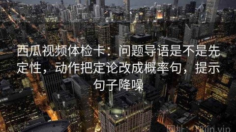 西瓜视频体检卡：问题导语是不是先定性，动作把定论改成概率句，提示句子降噪