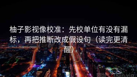 柚子影视像校准：先校单位有没有漏标，再把推断改成假设句（读完更清醒）