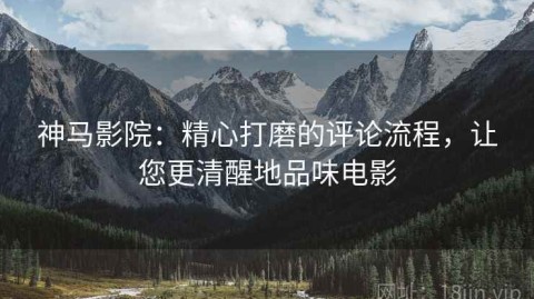 神马影院：精心打磨的评论流程，让您更清醒地品味电影