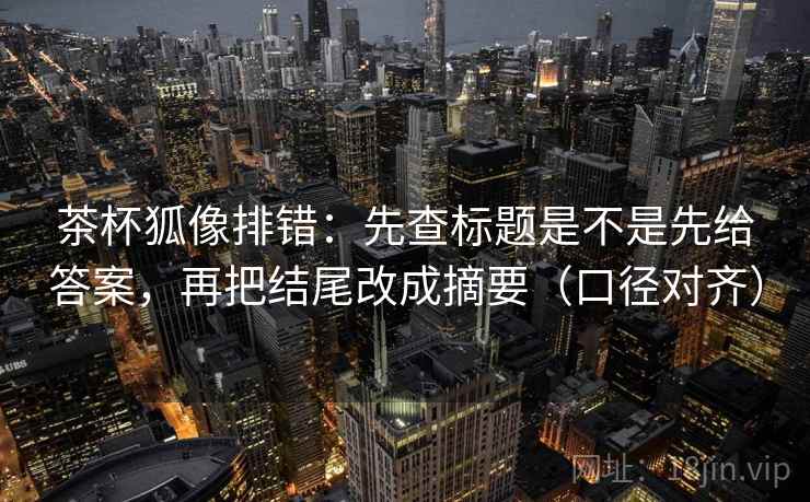 茶杯狐像排错：先查标题是不是先给答案，再把结尾改成摘要（口径对齐）