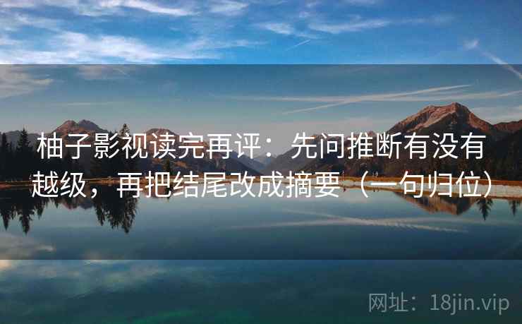柚子影视读完再评：先问推断有没有越级，再把结尾改成摘要（一句归位）
