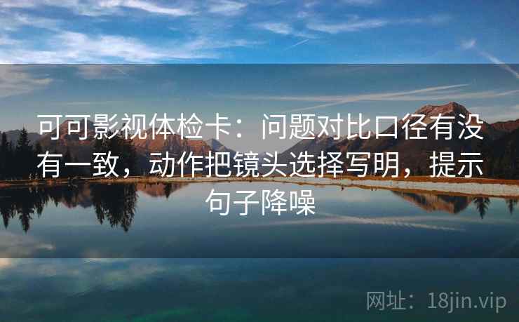 可可影视体检卡：问题对比口径有没有一致，动作把镜头选择写明，提示句子降噪