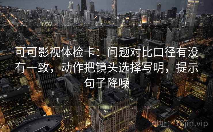 可可影视体检卡：问题对比口径有没有一致，动作把镜头选择写明，提示句子降噪