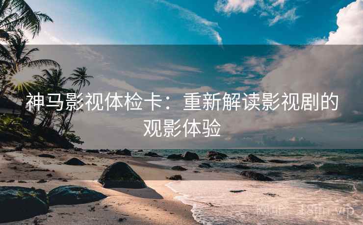 神马影视体检卡：重新解读影视剧的观影体验
