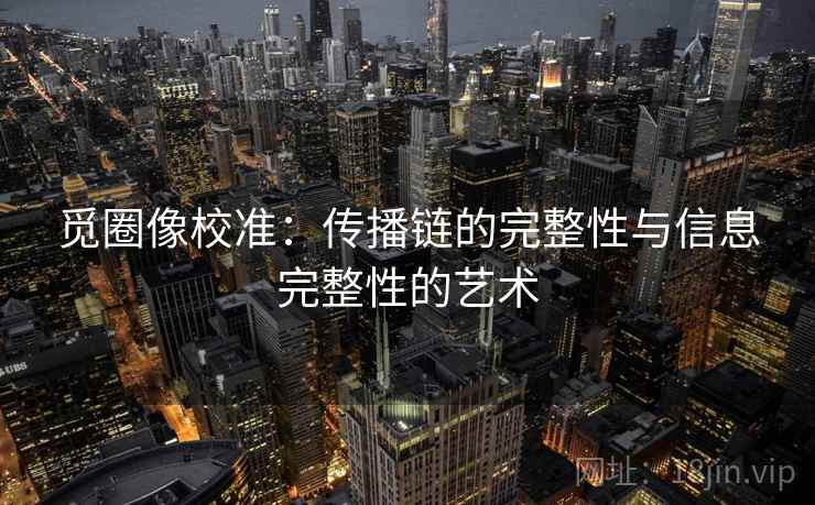 觅圈像校准：传播链的完整性与信息完整性的艺术