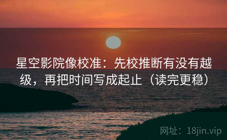 星空影院像校准：先校推断有没有越级，再把时间写成起止（读完更稳）