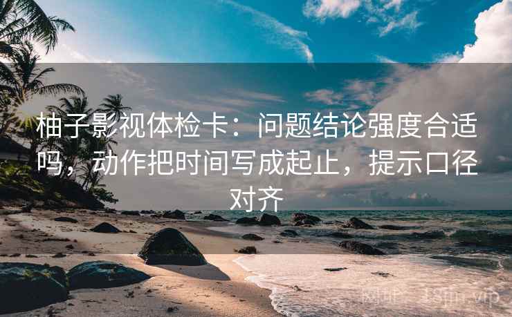 柚子影视体检卡：问题结论强度合适吗，动作把时间写成起止，提示口径对齐